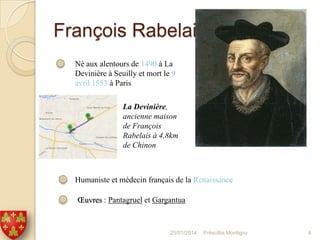 François Rabelais
Né aux alentours de 1490 à La
Devinière à Seuilly et mort le 9
avril 1553 à Paris
La Devinière,
ancienne maison
de François
Rabelais à 4,8km
de Chinon

Humaniste et médecin français de la Renaissance
Œuvres : Pantagruel et Gargantua

25/01/2014

Préscillia Montigny

4

 