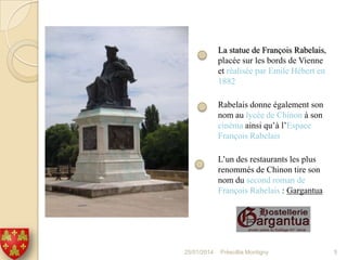 La statue de François Rabelais,
placée sur les bords de Vienne
et réalisée par Emile Hébert en
1882
Rabelais donne également son
nom au lycée de Chinon à son
cinéma ainsi qu’à l’Espace
François Rabelais
L’un des restaurants les plus
renommés de Chinon tire son
nom du second roman de
François Rabelais : Gargantua

25/01/2014

Préscillia Montigny

5

 