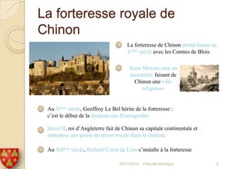 La forteresse royale de
Chinon
La forteresse de Chinon prend forme au
Vème siècle avec les Comtes de Blois
Saint Mexme crée un
monastère faisant de
Chinon une ville
religieuse

Au Xème siècle, Geoffroy Le Bel hérite de la forteresse :
c’est le début de la dynastie des Plantagenêts
Henri II, roi d’Angleterre fait de Chinon sa capitale continentale et
entrepose une partie du trésor royale dans le château
Au XIIème siècle, Richard Cœur de Lion s’installe à la forteresse
25/01/2014

Préscillia Montigny

6

 