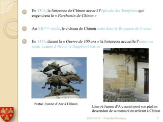 En 1308, la forteresse de Chinon accueil l’épisode des Templiers qui
engendrera le « Parchemin de Chinon »
Au XIIIème siècle, le château de Chinon entre dans le Royaume de France
En 1429, durant la « Guerre de 100 ans » la forteresse accueille l’entrevue
entre Jeanne d’Arc et le Dauphin Charles

Statue Jeanne d’Arc à Chinon

Lieu où Jeanne d’Arc aurait posé son pied en
descendant de sa monture en arrivant à Chinon
25/01/2014

Préscillia Montigny

7

 