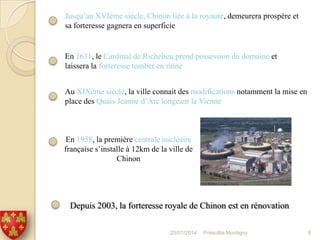 Jusqu’au XVIème siècle, Chinon liée à la royauté, demeurera prospère et
sa forteresse gagnera en superficie

En 1631, le Cardinal de Richelieu prend possession du domaine et
laissera la forteresse tomber en ruine
Au XIXème siècle, la ville connait des modifications notamment la mise en
place des Quais Jeanne d’Arc longeant la Vienne

En 1958, la première centrale nucléaire
française s’installe à 12km de la ville de
Chinon

Depuis 2003, la forteresse royale de Chinon est en rénovation
25/01/2014

Préscillia Montigny

8

 
