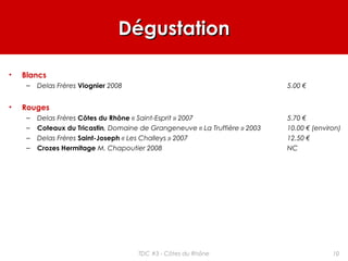 DégustationDégustation
• Blancs
– Delas Frères Viognier 2008 5.00 €
• Rouges
– Delas Frères Côtes du Rhône « Saint-Esprit » 2007 5.70 €
– Coteaux du Tricastin, Domaine de Grangeneuve « La Truffière » 2003 10.00 € (environ)
– Delas Frères Saint-Joseph « Les Challeys » 2007 12.50 €
– Crozes Hermitage M. Chapoutier 2008 NC
10TDC #3 - Côtes du Rhône
 