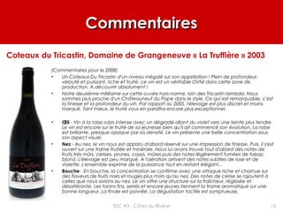 CommentairesCommentaires
(Commentaires pour le 2008)
• Un Coteaux Du Tricastin d'un niveau inégalé sur son appellation ! Plein de profondeur,
velouté et puissant, riche et fruité, ce vin est un véritable OVNI dans cette zone de
production. A découvrir absolument !
• Notre deuxième millésime sur cette cuvée hors-norme, loin des Tricastin lambda. Nous
sommes plus proche d'un Châteauneuf du Pape dans le style. Ce qui est remarquable, c'est
la finesse et la profondeur du vin. Par rapport au 2005, l'élevage est plus discret et moins
marqué. Tant mieux, le fruité vous en paraîtra encore plus exceptionnel.
• Œil - Vin à la robe rubis intense avec un dégradé allant du violet vers une teinte plus tendre.
Le vin est encore sur le fruité de sa jeunesse bien qu'il ait commencé son évolution. La robe
est brillante, presque opaque par sa densité. Le vin présente une belle concentration sous
son aspect visuel.
• Nez - Au nez, le vin nous est apparu d'abord réservé sur une impression de finesse. Puis, il s'est
ouvert sur une trame fruitée et minérale. Nous lui avons trouvé tout d'abord des notes de
fruits très mûrs, cerises, prunes, cassis, mûres puis des notes légèrement fumées de tabac
blond. L'élevage est peu marqué. A l'aération arrivent des notes subtiles de rose et de
violette. L'ensemble exprime de la puissance tout en restant élégant...
• Bouche - En bouche, la concentration se confirme avec une attaque riche et charnue sur
des flaveurs de fruits noirs et rouges plus mûrs qu'au nez. Des notes de cerise se rajoutent à
celles que nous avions au nez. Le vin offre une structure sur la fraîcheur, réglissée et
désaltérante. Les tanins fins, serrés et encore jeunes tiennent la trame aromatique sur une
bonne longueur. La finale est poivrée. La dégustation tactile est somptueuse.
Coteaux du Tricastin, Domaine de Grangeneuve « La Truffière » 2003
13TDC #3 - Côtes du Rhône
 