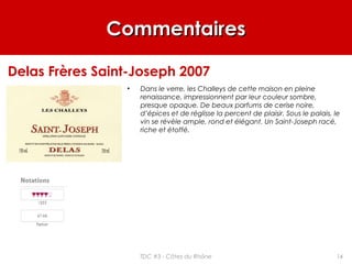 CommentairesCommentaires
• Dans le verre, les Challeys de cette maison en pleine
renaissance, impressionnent par leur couleur sombre,
presque opaque. De beaux parfums de cerise noire,
d’épices et de réglisse la percent de plaisir. Sous le palais, le
vin se révèle ample, rond et élégant. Un Saint-Joseph racé,
riche et étoffé.
Delas Frères Saint-Joseph 2007
14TDC #3 - Côtes du Rhône
 