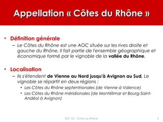 Appellation « Côtes du Rhône »Appellation « Côtes du Rhône »
• Définition générale
– Le Côtes du Rhône est une AOC située sur les rives droite et
gauche du Rhône. Il fait partie de l'ensemble géographique et
économique formé par le vignoble de la vallée du Rhône.
• Localisation
– Ils s'étendent de Vienne au Nord jusqu'à Avignon au Sud. Le
vignoble se répartit en deux régions :
• Les Côtes du Rhône septentrionales (de Vienne à Valence)
• Les Côtes du Rhône méridionales (de Montélimar et Bourg-Saint-
Andéol à Avignon)
2TDC #3 - Côtes du Rhône
 