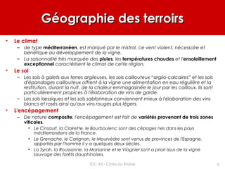 Géographie des terroirsGéographie des terroirs
• Le climat
– de type méditerranéen, est marqué par le mistral, ce vent violent, nécessaire et
bénéfique au développement de la vigne.
– La saisonnalité très marquée des pluies, les températures chaudes et l'ensoleillement
exceptionnel caractérisent le climat de cette région.
• Le sol
– Les sols à galets aux terres argileuses, les sols caillouteux “argilo-calcaires” et les sols
d'épandages caillouteux offrent à la vigne une alimentation en eau régulière et la
restitution, durant la nuit, de la chaleur emmagasinée le jour par les cailloux. Ils sont
particulièrement propices à l'élaboration de vins de garde.
– Les sols lœssiques et les sols sablonneux conviennent mieux à l'élaboration des vins
blancs et rosés ainsi qu'aux vins rouges plus légers.
• L'encépagement
– De nature composite, l'encépagement est fait de variétés provenant de trois zones
viticoles.
• Le Cinsault, la Clairette, le Bourboulenc sont des cépages nés dans les pays
méditerranéens de la France.
• Le Grenache, le Carignan, le Mourvèdre sont venus de provinces de l'Espagne,
apportés par l'homme il y a quelques deux siècles.
• La Syrah, la Roussanne, la Marsanne et le Viognier sont a priori issus de la vigne
sauvage des forêts dauphinoises.
6TDC #3 - Côtes du Rhône
 