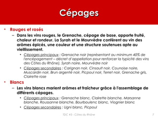 CépagesCépages
• Rouges et rosés
– Dans les vins rouges, le Grenache, cépage de base, apporte fruité,
chaleur et rondeur. La Syrah et le Mourvèdre confèrent au vin des
arômes épicés, une couleur et une structure soutenues apte au
vieillissement.
• Cépages principaux : Grenache noir (représentant au minimum 40% de
l'encépagement – décret d’appellation pour renforcer la typicité des vins
des Côtes du Rhône), Syrah noire, Mourvèdre noir
• Cépages secondaires : Carignan noir, Cinsault noir, Counoise noire,
Muscardin noir, Brun argenté noir, Picpoul noir, Terret noir, Grenache gris,
Clairette rose
• Blancs
– Les vins blancs marient arômes et fraîcheur grâce à l'assemblage de
différents cépages.
• Cépages principaux : Grenache blanc, Clairette blanche, Marsanne
blanche, Roussanne blanche, Bourboulenc blanc, Viognier blanc
• Cépages secondaires : Ugni blanc, Picpoul
7TDC #3 - Côtes du Rhône
 