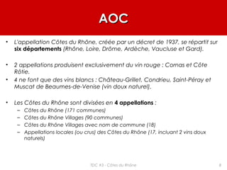 AOCAOC
• L'appellation Côtes du Rhône, créée par un décret de 1937, se répartit sur
six départements (Rhône, Loire, Drôme, Ardèche, Vaucluse et Gard).
• 2 appellations produisent exclusivement du vin rouge : Cornas et Côte
Rôtie.
• 4 ne font que des vins blancs : Château-Grillet, Condrieu, Saint-Péray et
Muscat de Beaumes-de-Venise (vin doux naturel).
• Les Côtes du Rhône sont divisées en 4 appellations :
– Côtes du Rhône (171 communes)
– Côtes du Rhône Villages (90 communes)
– Côtes du Rhône Villages avec nom de commune (18)
– Appellations locales (ou crus) des Côtes du Rhône (17, incluant 2 vins doux
naturels)
8TDC #3 - Côtes du Rhône
 