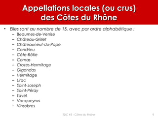 Appellations locales (ou crus)Appellations locales (ou crus)
des Côtes du Rhônedes Côtes du Rhône
• Elles sont au nombre de 15, avec par ordre alphabétique :
– Beaumes-de-Venise
– Château-Grillet
– Châteauneuf-du-Pape
– Condrieu
– Côte-Rôtie
– Cornas
– Crozes-Hermitage
– Gigondas
– Hermitage
– Lirac
– Saint-Joseph
– Saint-Péray
– Tavel
– Vacqueyras
– Vinsobres
9TDC #3 - Côtes du Rhône
 