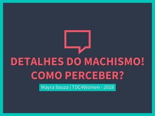 DETALHES DO MACHISMO!
COMO PERCEBER?
Mayra Souza | TDC4Women - 2018
 