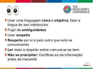 Globalcode – Open4education
Usar uma linguagem clara e objetiva, falar a
língua de seu interlocutor
Fugir de ambiguidades
Usar empatia
Respeito por si e pelo outro que está se
comunicando
Ler mais a respeito sobre comunicar-se bem
Não se precipitar: Certificar-se da informação
antes de transmitir
 