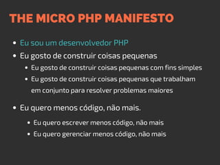 THE MICRO PHP MANIFESTO
Eu sou um desenvolvedor PHP
Eu gosto de construir coisas pequenas
Eu quero menos código, não mais.
Eu gosto de construir coisas pequenas com fins simples
Eu gosto de construir coisas pequenas que trabalham
em conjunto para resolver problemas maiores
Eu quero escrever menos código, não mais
Eu quero gerenciar menos código, não mais
 