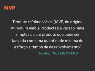 MVP
“Produto mínimo viável (MVP, do original
Minimum Viable Product) é a versão mais
simples de um produto que pode ser
lançada com uma quantidade mínima de
esforço e tempo de desenvolvimento”
Eric Ries - The LEAN STARTUP
 