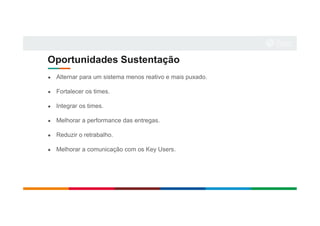 Oportunidades Sustentação
● Alternar para um sistema menos reativo e mais puxado.
● Fortalecer os times.
● Integrar os times.
● Melhorar a performance das entregas.
● Reduzir o retrabalho.
● Melhorar a comunicação com os Key Users.
 
