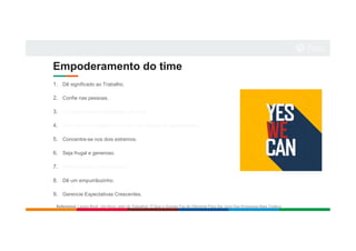 Empoderamento do time
1. Dê significado ao Trabalho.
2. Confie nas pessoas.
3. Contrate pessoas melhores que você.
4. Não confunda desenvolvimento com gestão de desempenho.
5. Concentre-se nos dois extremos.
6. Seja frugal e generoso.
7. Pague salários diferenciados.
8. Dê um empurrãozinho.
9. Gerencie Expectativas Crescentes.
Reference: Laszlo Bock. Um Novo Jeito de Trabalhar: O Que o Google Faz de Diferente Para Ser Uma Das Empresas Mais Criativa
 