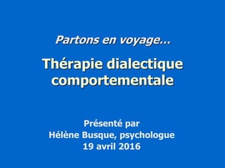 Partons en voyage…
Thérapie dialectique
comportementale
Présenté par
Hélène Busque, psychologue
19 avril 2016
 
