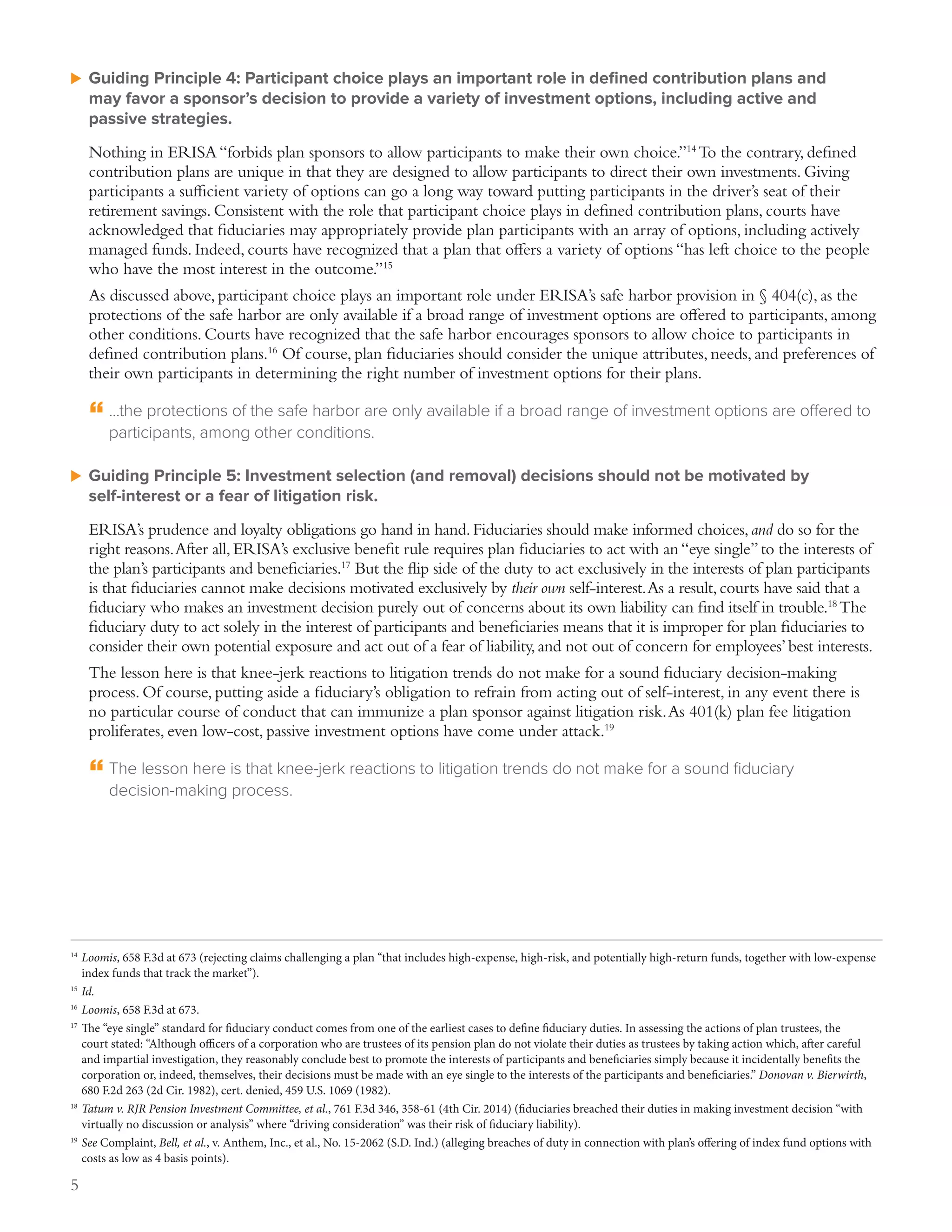 5
uu Guiding Principle 4: Participant choice plays an important role in defined contribution plans and
may favor a sponsor’s decision to provide a variety of investment options, including active and
passive strategies.
Nothing in ERISA “forbids plan sponsors to allow participants to make their own choice.”14
To the contrary, defined
contribution plans are unique in that they are designed to allow participants to direct their own investments. Giving
participants a sufficient variety of options can go a long way toward putting participants in the driver’s seat of their
retirement savings. Consistent with the role that participant choice plays in defined contribution plans, courts have
acknowledged that fiduciaries may appropriately provide plan participants with an array of options, including actively
managed funds. Indeed, courts have recognized that a plan that offers a variety of options “has left choice to the people
who have the most interest in the outcome.”15
As discussed above, participant choice plays an important role under ERISA’s safe harbor provision in § 404(c), as the
protections of the safe harbor are only available if a broad range of investment options are offered to participants, among
other conditions. Courts have recognized that the safe harbor encourages sponsors to allow choice to participants in
defined contribution plans.16
Of course, plan fiduciaries should consider the unique attributes, needs, and preferences of
their own participants in determining the right number of investment options for their plans.
“	...the protections of the safe harbor are only available if a broad range of investment options are offered to
participants, among other conditions.
uu Guiding Principle 5: Investment selection (and removal) decisions should not be motivated by
self‑interest or a fear of litigation risk.
ERISA’s prudence and loyalty obligations go hand in hand.Fiduciaries should make informed choices,and do so for the
right reasons.After all,ERISA’s exclusive benefit rule requires plan fiduciaries to act with an“eye single”to the interests of
the plan’s participants and beneficiaries.17
But the flip side of the duty to act exclusively in the interests of plan participants
is that fiduciaries cannot make decisions motivated exclusively by their own self-interest.As a result,courts have said that a
fiduciary who makes an investment decision purely out of concerns about its own liability can find itself in trouble.18
The
fiduciary duty to act solely in the interest of participants and beneficiaries means that it is improper for plan fiduciaries to
consider their own potential exposure and act out of a fear of liability,and not out of concern for employees’best interests.
The lesson here is that knee-jerk reactions to litigation trends do not make for a sound fiduciary decision-making
process. Of course, putting aside a fiduciary’s obligation to refrain from acting out of self-interest, in any event there is
no particular course of conduct that can immunize a plan sponsor against litigation risk.As 401(k) plan fee litigation
proliferates, even low-cost, passive investment options have come under attack.19
“	The lesson here is that knee-jerk reactions to litigation trends do not make for a sound fiduciary
decision‑making process.
14
	Loomis, 658 F.3d at 673 (rejecting claims challenging a plan “that includes high-expense, high-risk, and potentially high-return funds, together with low-expense
index funds that track the market”).
15
	Id.
16
	Loomis, 658 F.3d at 673.
17
	The “eye single” standard for fiduciary conduct comes from one of the earliest cases to define fiduciary duties. In assessing the actions of plan trustees, the
court stated: “Although officers of a corporation who are trustees of its pension plan do not violate their duties as trustees by taking action which, after careful
and impartial investigation, they reasonably conclude best to promote the interests of participants and beneficiaries simply because it incidentally benefits the
corporation or, indeed, themselves, their decisions must be made with an eye single to the interests of the participants and beneficiaries.” Donovan v. Bierwirth,
680 F.2d 263 (2d Cir. 1982), cert. denied, 459 U.S. 1069 (1982).
18
	Tatum v. RJR Pension Investment Committee, et al., 761 F.3d 346, 358-61 (4th Cir. 2014) (fiduciaries breached their duties in making investment decision “with
virtually no discussion or analysis” where “driving consideration” was their risk of fiduciary liability).
19
	See Complaint, Bell, et al., v. Anthem, Inc., et al., No. 15-2062 (S.D. Ind.) (alleging breaches of duty in connection with plan’s offering of index fund options with
costs as low as 4 basis points).
 