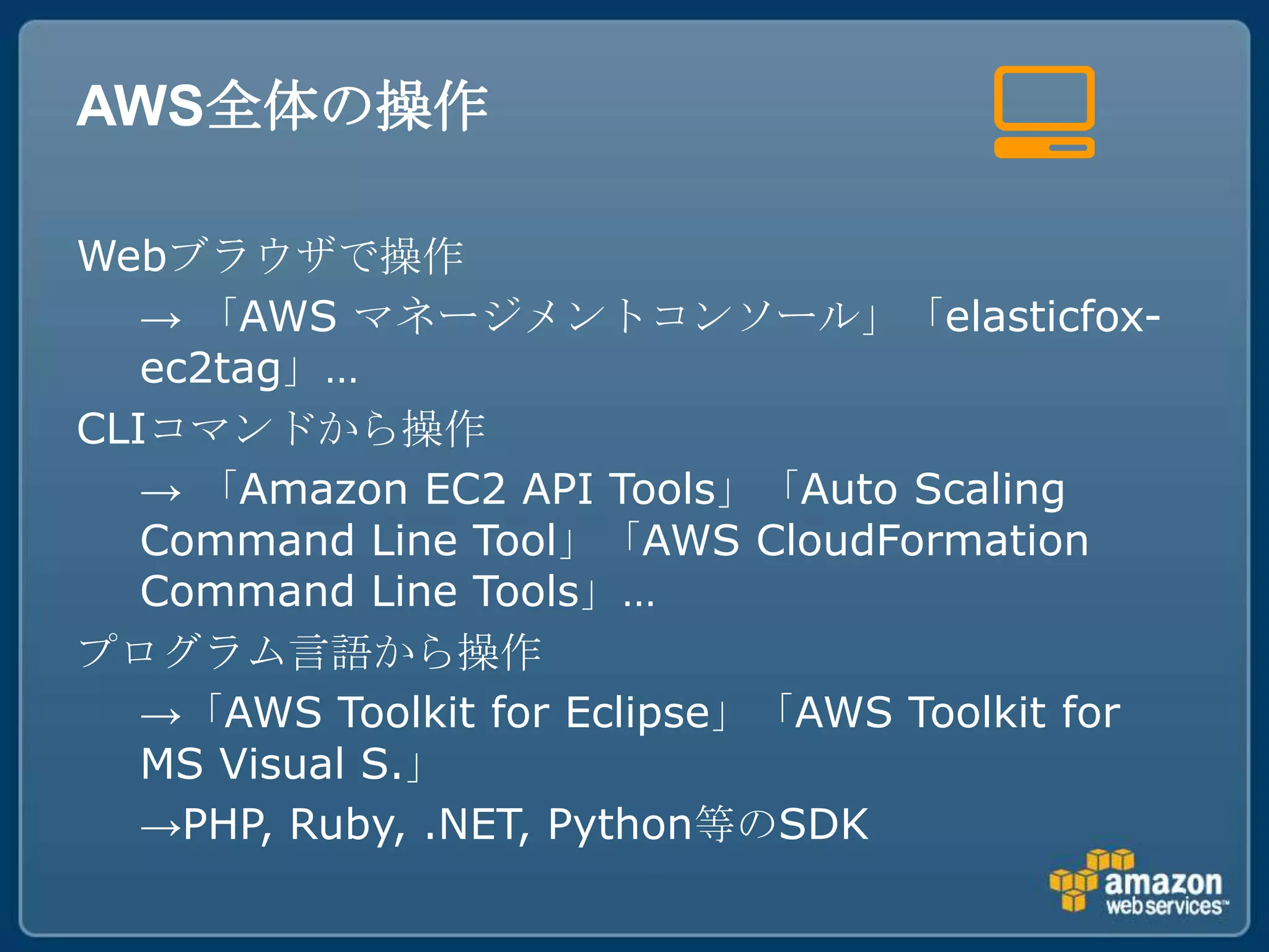 AWS全体の操作

Webブラウザで操作
   → 「AWS マネージメントコンソール」「elasticfox-
   ec2tag」…
CLIコマンドから操作
   → 「Amazon EC2 API Tools」「Auto Scaling
   Command Line Tool」「AWS CloudFormation
   Command Line Tools」…
プログラム言語から操作
   →「AWS Toolkit for Eclipse」「AWS Toolkit for
   MS Visual S.」
   →PHP, Ruby, .NET, Python等のSDK
 
