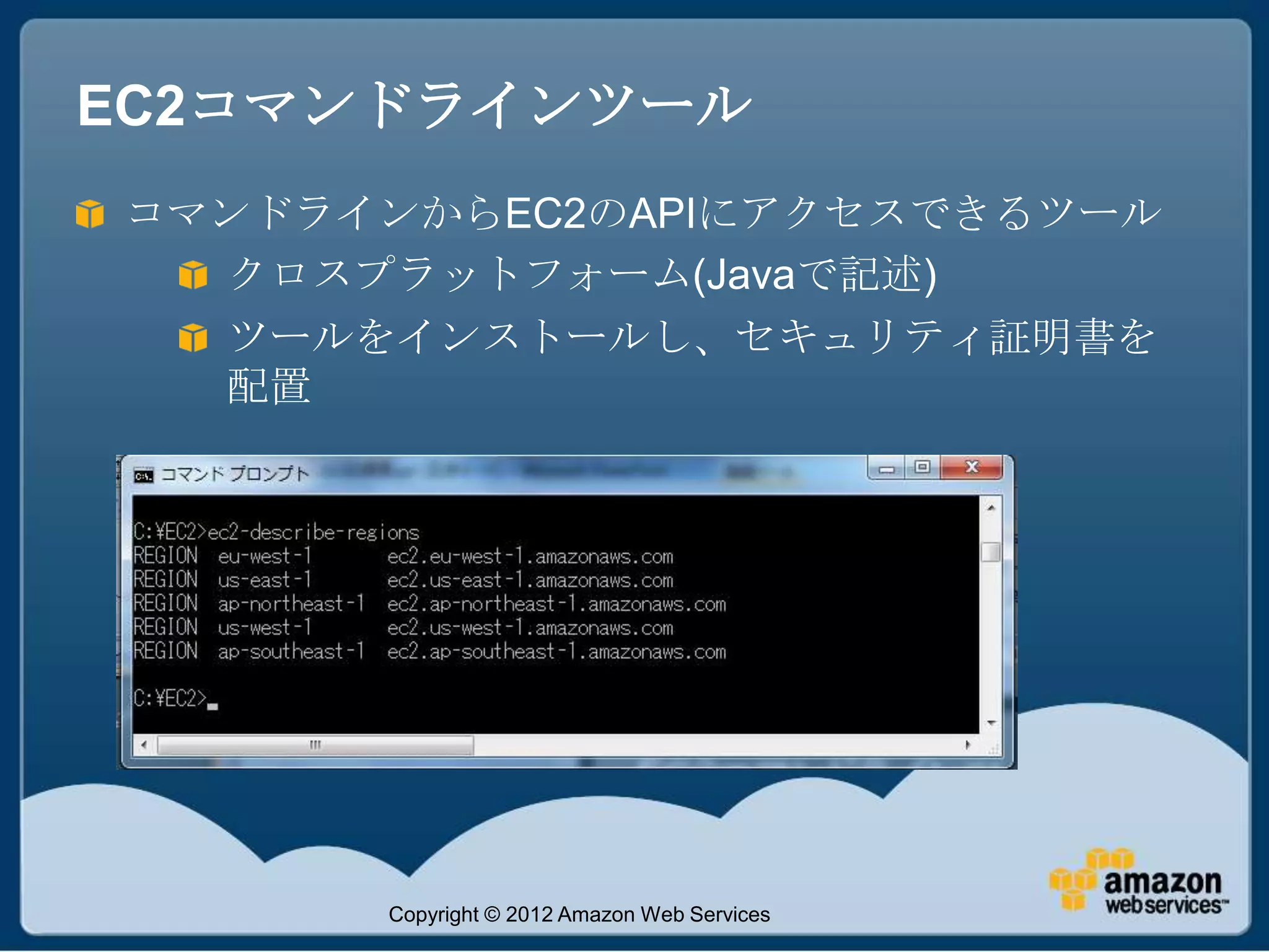 EC2コマンドラインツール
コマンドラインからEC2のAPIにアクセスできるツール
  クロスプラットフォーム(Javaで記述)
  ツールをインストールし、セキュリティ証明書を
  配置




      Copyright © 2012 Amazon Web Services
 