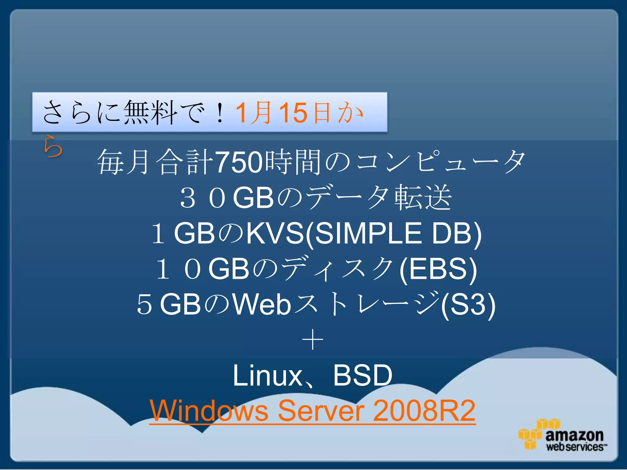 さらに無料で！1月15日か
ら
  毎月合計750時間のコンピュータ
     ３０GBのデータ転送
    １GBのKVS(SIMPLE DB)
    １０GBのディスク(EBS)
   ５GBのWebストレージ(S3)
              ＋
         Linux、BSD
    Windows Server 2008R2
 