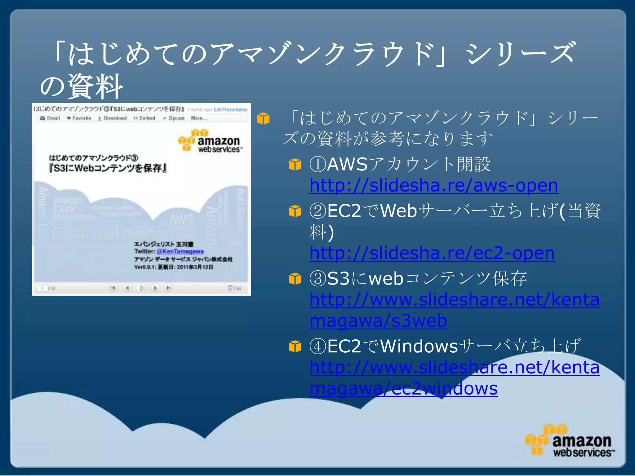 「はじめてのアマゾンクラウド」シリーズ
の資料
        「はじめてのアマゾンクラウド」シリー
        ズの資料が参考になります
          ①AWSアカウント開設
          http://slidesha.re/aws-open
          ②EC2でWebサーバー立ち上げ(当資
          料)
          http://slidesha.re/ec2-open
          ③S3にwebコンテンツ保存
          http://www.slideshare.net/kenta
          magawa/s3web
          ④EC2でWindowsサーバ立ち上げ
          http://www.slideshare.net/kenta
          magawa/ec2windows
 