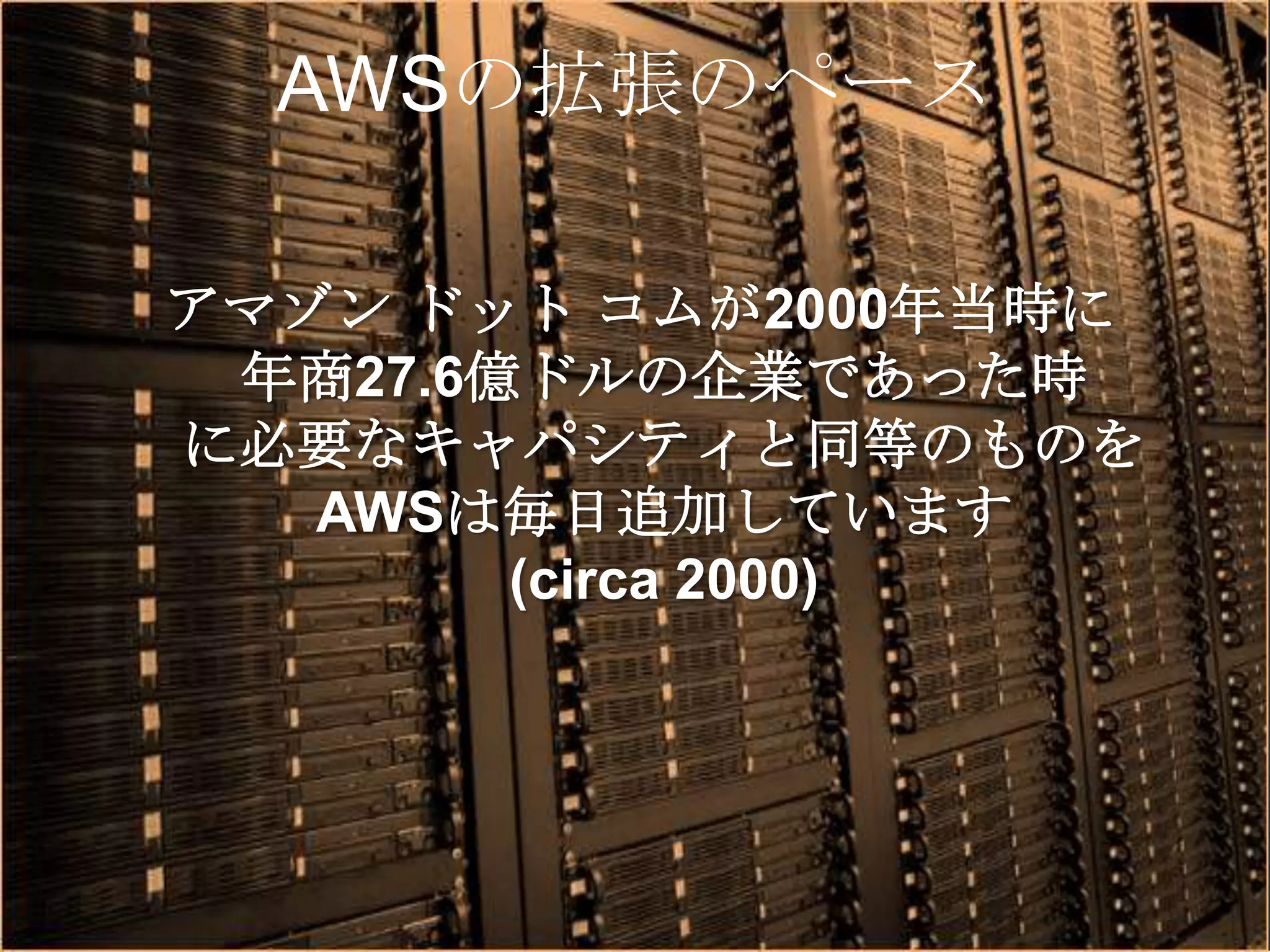 AWSの拡張のペース

アマゾン ドット コムが2000年当時に
 年商27.6億ドルの企業であった時
に必要なキャパシティと同等のものを
   AWSは毎日追加しています
        (circa 2000)
 