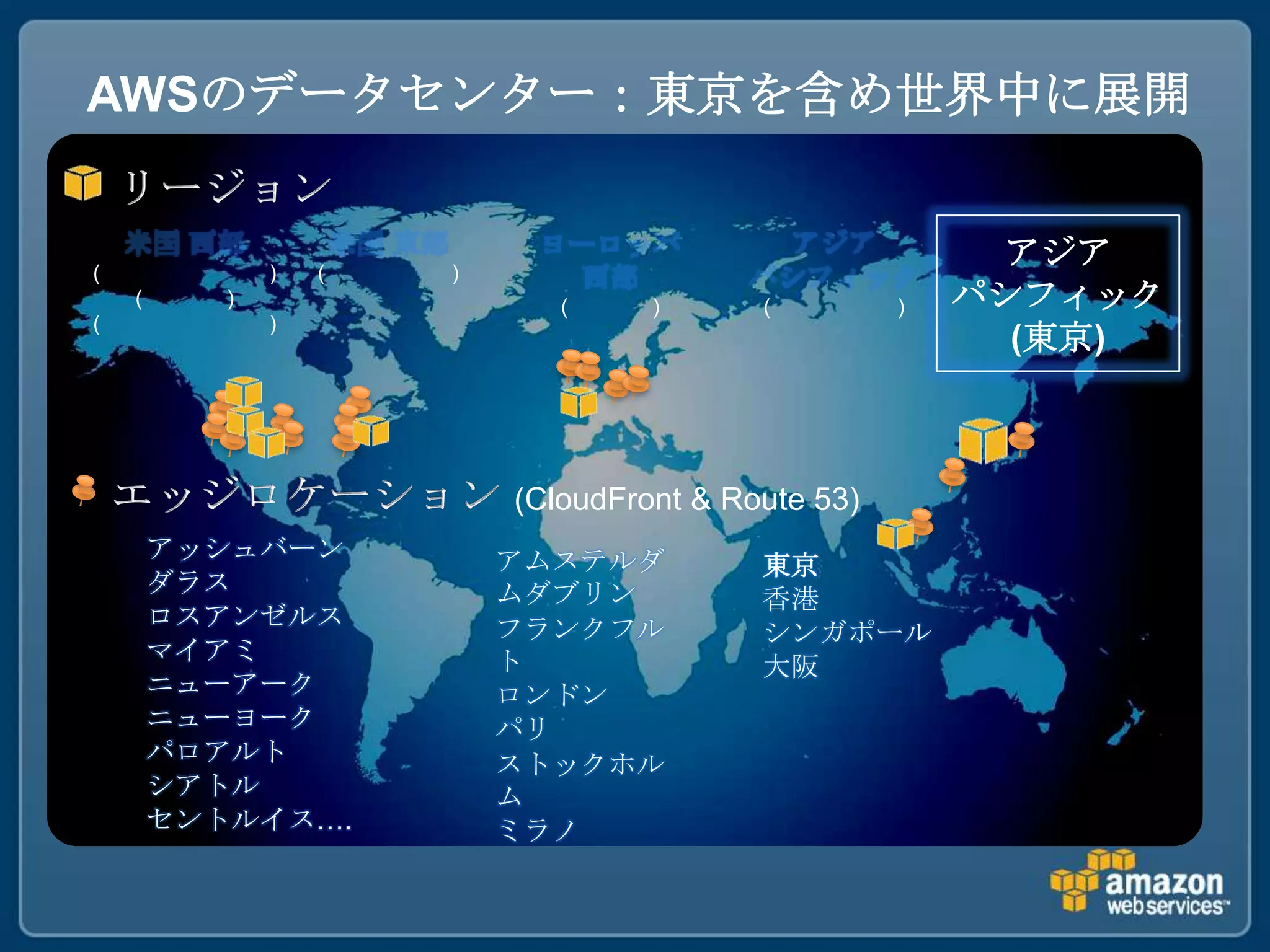 AWSのデータセンター：東京を含め世界中に展開


(              )   (   )
                                                          アジア
    (      )                  (     )      (         )   パシフィック
(              )
                                                           (東京)



                           (CloudFront & Route 53)
        アッシュバーン            アムステルダ          東京
        ダラス                ムダブリン           香港
        ロスアンゼルス            フランクフル          シンガポール
        マイアミ               ト               大阪
        ニューアーク             ロンドン
        ニューヨーク             パリ
        パロアルト              ストックホル
        シアトル               ム
        セントルイス….           ミラノ
 
