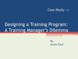 Case Study - 1 
Designing a Training Program: 
A Training Manager’s Dilemma 
By, 
Anam Patel 
 