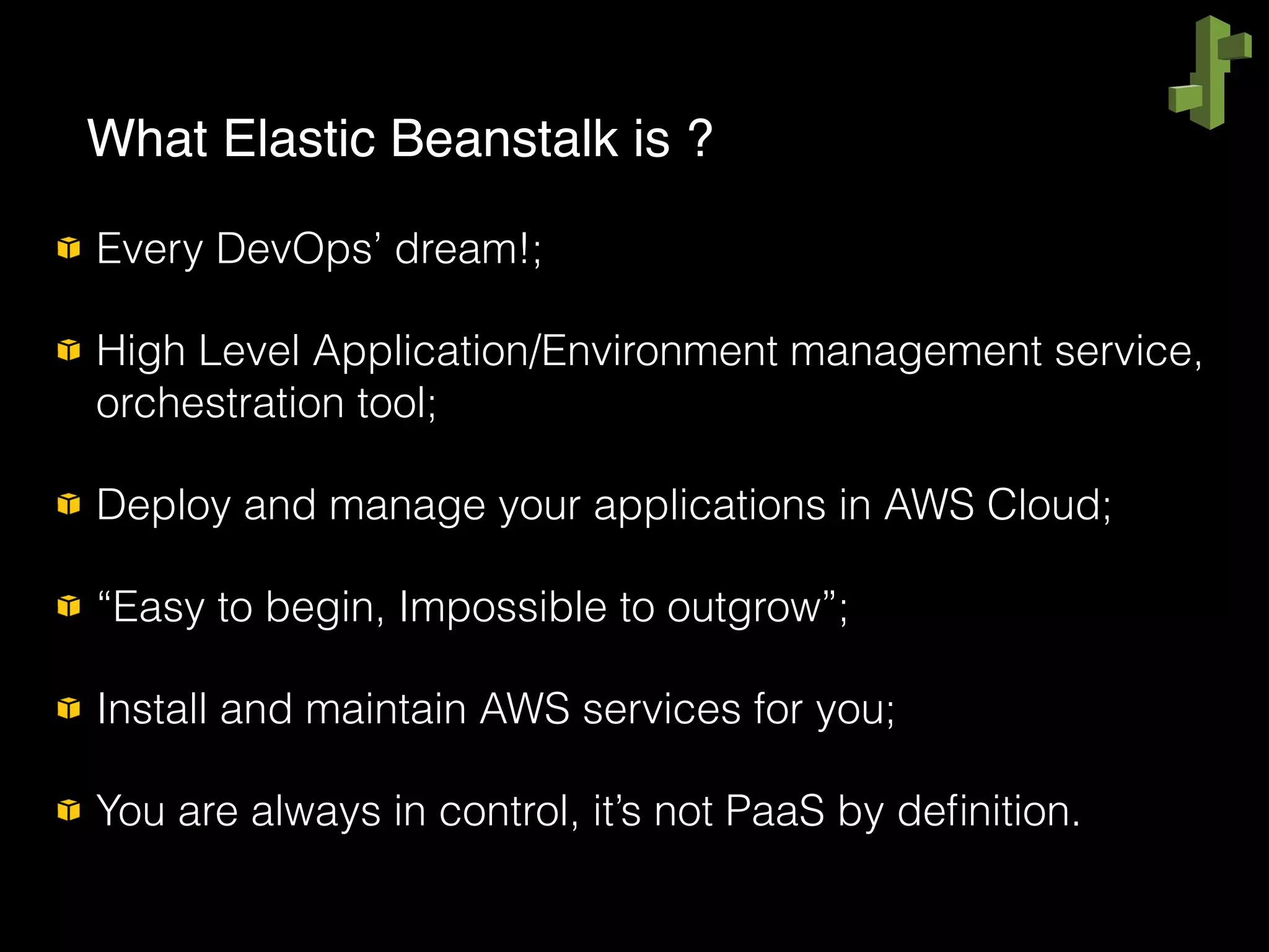 Every DevOps’ dream!;
High Level Application/Environment management service,
orchestration tool;
Deploy and manage your applications in AWS Cloud;
“Easy to begin, Impossible to outgrow”;
Install and maintain AWS services for you;
You are always in control, it’s not PaaS by deﬁnition.
What Elastic Beanstalk is ?
 