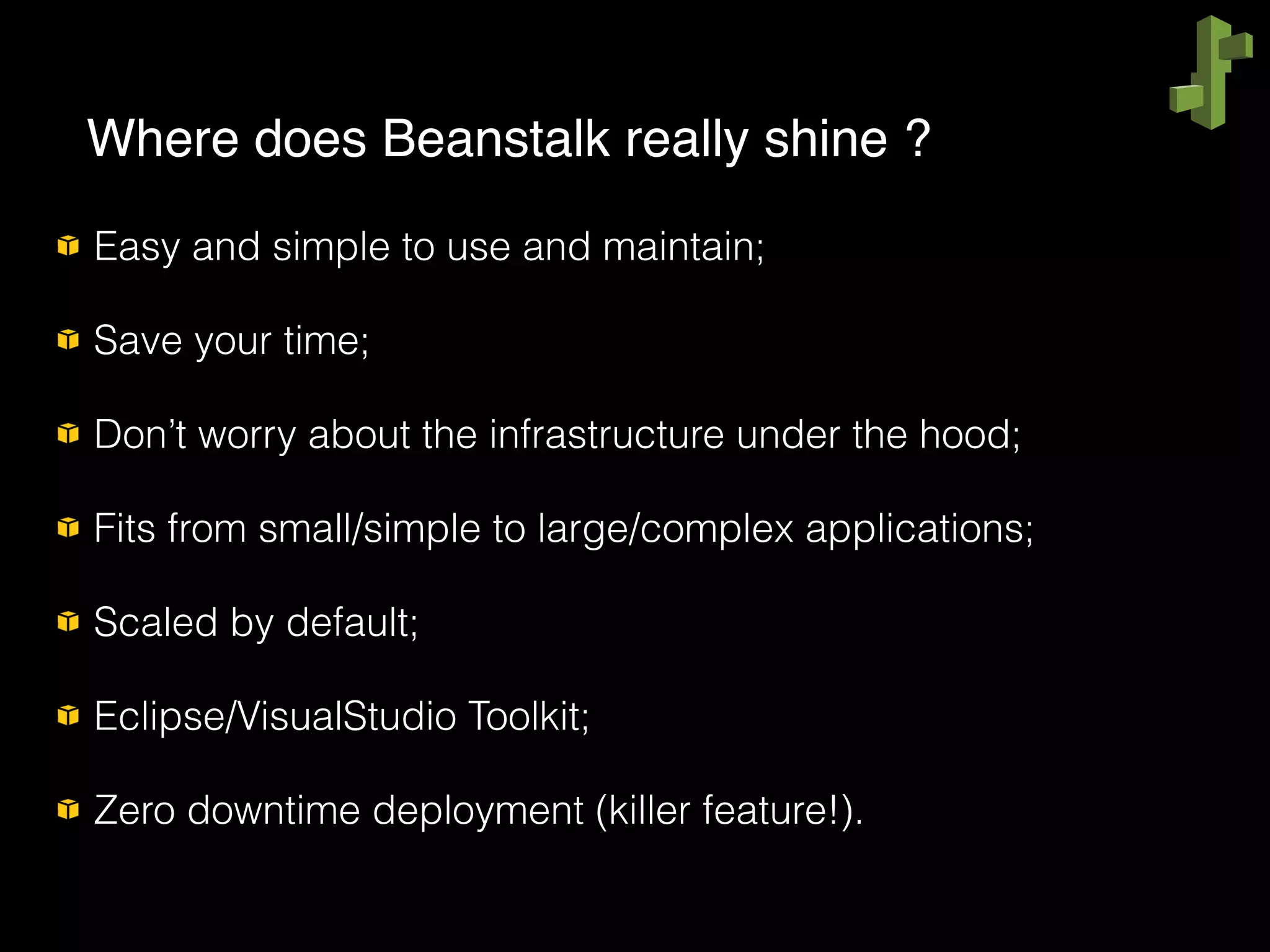 Easy and simple to use and maintain;
Save your time;
Don’t worry about the infrastructure under the hood;
Fits from small/simple to large/complex applications;
Scaled by default;
Eclipse/VisualStudio Toolkit;
Zero downtime deployment (killer feature!).
Where does Beanstalk really shine ?
 