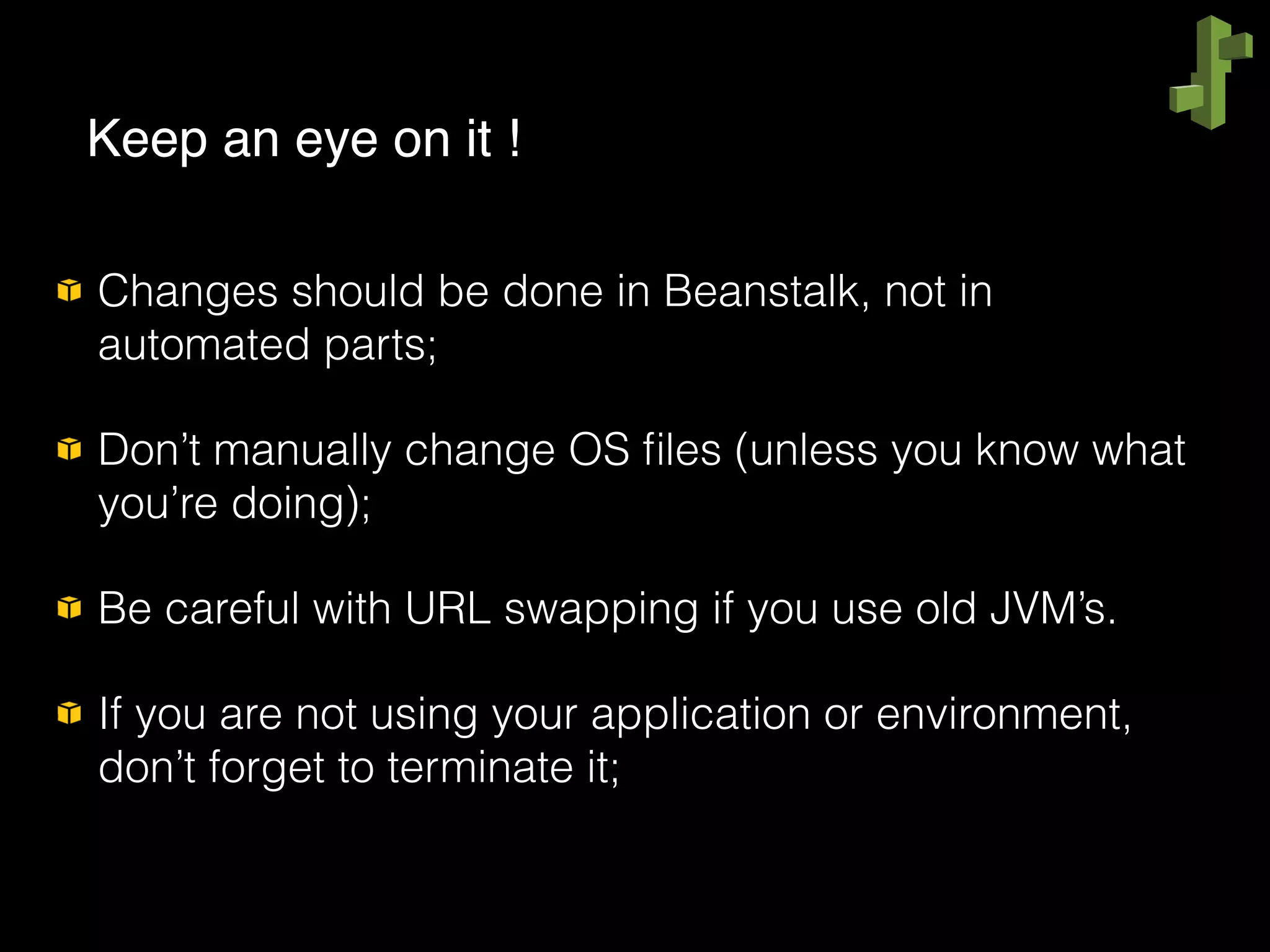 Changes should be done in Beanstalk, not in
automated parts;
Don’t manually change OS ﬁles (unless you know what
you’re doing);
Be careful with URL swapping if you use old JVM’s.
If you are not using your application or environment,
don’t forget to terminate it;
Keep an eye on it !
 