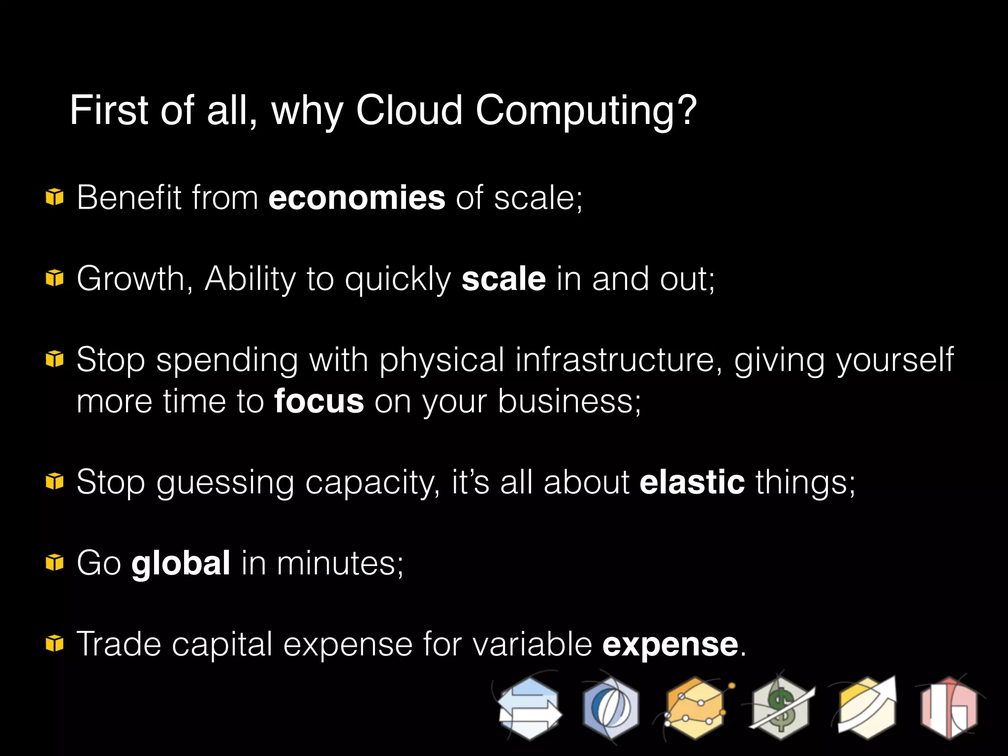Beneﬁt from economies of scale;
Growth, Ability to quickly scale in and out;
Stop spending with physical infrastructure, giving yourself
more time to focus on your business;
Stop guessing capacity, it’s all about elastic things;
Go global in minutes;
Trade capital expense for variable expense.
First of all, why Cloud Computing?
 