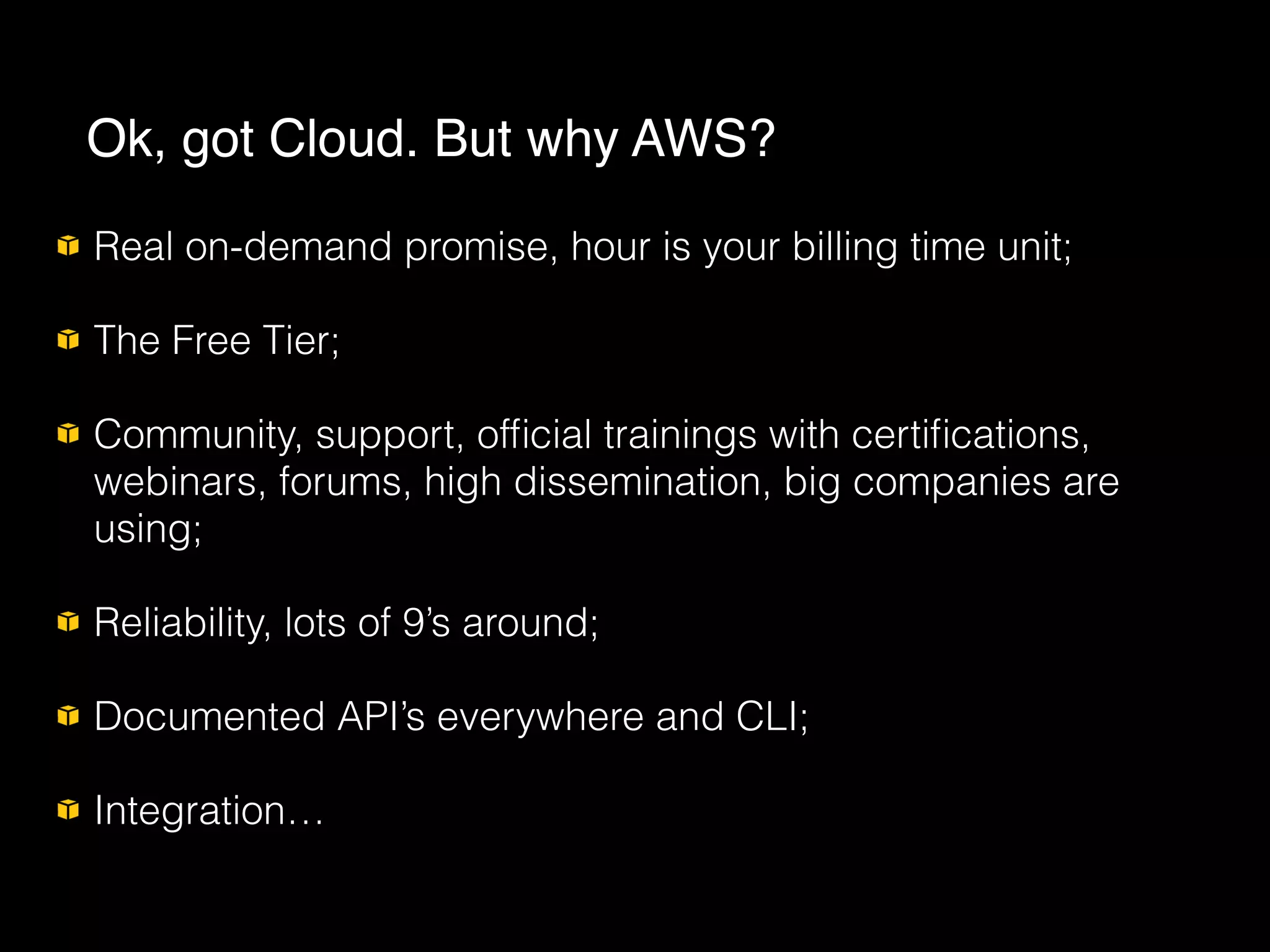 Real on-demand promise, hour is your billing time unit;
The Free Tier;
Community, support, ofﬁcial trainings with certiﬁcations,
webinars, forums, high dissemination, big companies are
using;
Reliability, lots of 9’s around;
Documented API’s everywhere and CLI;
Integration…
Ok, got Cloud. But why AWS?
 