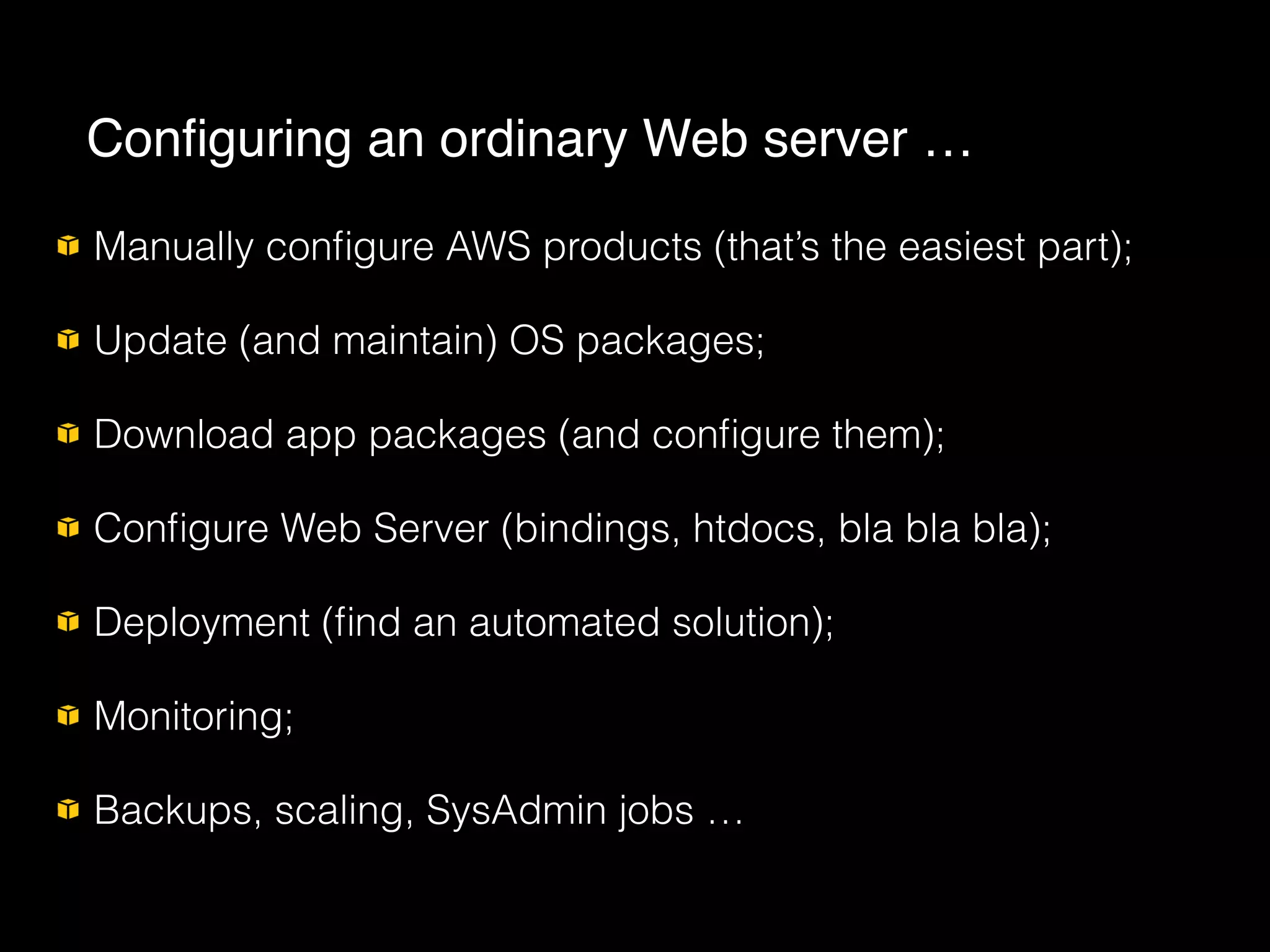 Manually conﬁgure AWS products (that’s the easiest part);
Update (and maintain) OS packages;
Download app packages (and conﬁgure them);
Conﬁgure Web Server (bindings, htdocs, bla bla bla);
Deployment (ﬁnd an automated solution);
Monitoring;
Backups, scaling, SysAdmin jobs …
Conﬁguring an ordinary Web server …
 