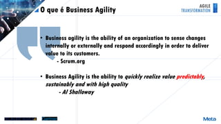 AGILE
TRANSFORMATIONO que é Business Agility
• Business agility is the ability of an organization to sense changes
internally or externally and respond accordingly in order to deliver
value to its customers.
- Scrum.org
• Business Agility is the ability to quickly realize value predictably,
sustainably and with high quality
- Al Shalloway
 