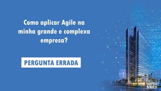 Como aplicar Agile na
minha grande e complexa
empresa?
PERGUNTA ERRADA
 