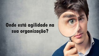 Onde está agilidade na
sua organização?
 