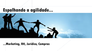 Espalhando a agilidade...
...Marketing, RH, Jurídico, Compras
 