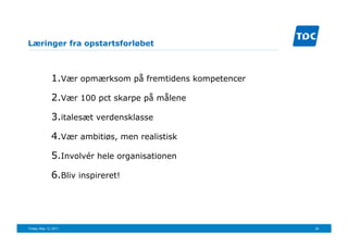 Læringer fra opstartsforløbet



               1. Vær opmærksom på fremtidens kompetencer

               2. Vær 100 pct skarpe på målene
               3. italesæt verdensklasse

               4. Vær ambitiøs, men realistisk

               5. Involvér hele organisationen

               6. Bliv inspireret!




Friday, May 13, 2011                                        24
 