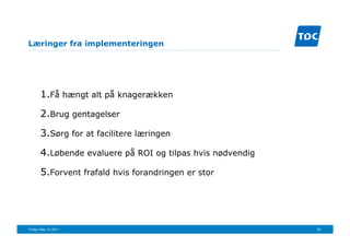 Læringer fra implementeringen




       1. Få hængt alt på knagerækken

       2. Brug gentagelser

       3. Sørg for at facilitere læringen

       4. Løbende evaluere på ROI og tilpas hvis nødvendig

       5. Forvent frafald hvis forandringen er stor




Friday, May 13, 2011                                         25
 