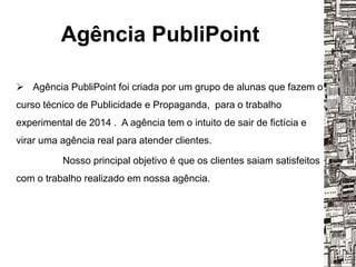 Agência PubliPoint
 Agência PubliPoint foi criada por um grupo de alunas que fazem o
curso técnico de Publicidade e Propaganda, para o trabalho
experimental de 2014 . A agência tem o intuito de sair de fictícia e
virar uma agência real para atender clientes.
Nosso principal objetivo é que os clientes saiam satisfeitos
com o trabalho realizado em nossa agência.
 