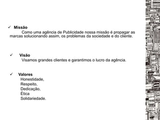  Missão
Como uma agência de Publicidade nossa missão é propagar as
marcas solucionando assim, os problemas da sociedade e do cliente.
 Visão
Visamos grandes clientes e garantimos o lucro da agência.
 Valores
Honestidade,
Respeito,
Dedicação,
Ética
Solidariedade.
 