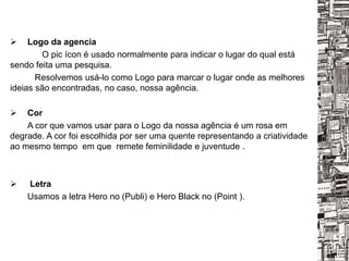  Logo da agencia
O pic ícon é usado normalmente para indicar o lugar do qual está
sendo feita uma pesquisa.
Resolvemos usá-lo como Logo para marcar o lugar onde as melhores
ideias são encontradas, no caso, nossa agência.
 Cor
A cor que vamos usar para o Logo da nossa agência é um rosa em
degrade. A cor foi escolhida por ser uma quente representando a criatividade
ao mesmo tempo em que remete feminilidade e juventude .
 Letra
Usamos a letra Hero no (Publi) e Hero Black no (Point ).
 