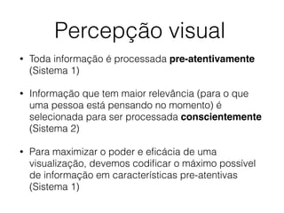 Percepção visual
• Toda informação é processada pre-atentivamente
(Sistema 1)
• Informação que tem maior relevância (para o que
uma pessoa está pensando no momento) é
selecionada para ser processada conscientemente
(Sistema 2)
• Para maximizar o poder e eﬁcácia de uma
visualização, devemos codiﬁcar o máximo possível
de informação em características pre-atentivas
(Sistema 1)
 
