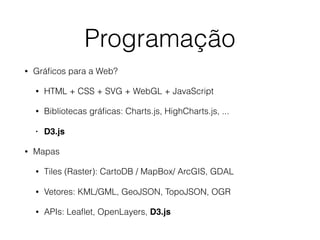 Programação
• Gráﬁcos para a Web?
• HTML + CSS + SVG + WebGL + JavaScript
• Bibliotecas gráﬁcas: Charts.js, HighCharts.js, ...
• D3.js
• Mapas
• Tiles (Raster): CartoDB / MapBox/ ArcGIS, GDAL
• Vetores: KML/GML, GeoJSON, TopoJSON, OGR
• APIs: Leaﬂet, OpenLayers, D3.js
 