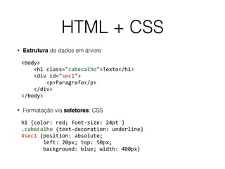 HTML + CSS
• Estrutura de dados em árvore
<body> 
				<h1	class="cabecalho">Texto</h1> 
				<div	id="sec1"> 
								<p>Paragrafo</p> 
				</div> 
</body>	
• Formatação via seletores: CSS
h1	{color:	red;	font-size:	24pt	} 
.cabecalho	{text-decoration:	underline} 
#sec1	{position:	absolute;	 
							left:	20px;	top:	50px;	 
							background:	blue;	width:	400px}
 