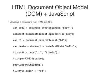 HTML Document Object Model
(DOM) + JavaScript
• Acesso a estrutura do HTML e CSS
var	body	=	document.createElement("body");	
document.documentElement.appendChild(body);	
var	h1	=	document.createElement("h1");	
var	texto	=	document.createTextNode("Hello");	
h1.setAttribute("id",	"titulo");	
h1.appendChild(texto);	
body.appendChild(h1);	
h1.style.color	=	"red";
 