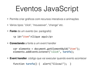 Eventos JavaScript
• Permite criar gráﬁcos com recursos interativos e animações
• Vários tipos: "click", "mouseover", "change" etc.
• Fonte de um evento (ex: parágrafo)
			<p	id="item">Clique	aqui</p>	
• Conectando a fonte a um event handler
			var	elemento	=	document.getElementById("item"); 
			elemento.addEventListener("click",	tarefa);	
• Event handler: código que vai executar quando evento acontecer
			function	tarefa()	{		alert("Clicou!");		}
 