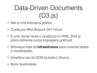 Data-Driven Documents
(D3.js)
• Não é uma biblioteca gráﬁca
• Criada por Mike Bostock (NY Times)
• É uma "ponte" entre o JavaScript e HTML, SVG (e
potencialmente outras linguagens gráﬁcas)
• Biblioteca trata da infraestrutura para conectar dados
a visualizações
• Simpliﬁca uso do DOM (substitui JQuery)
• Muita ﬂexibilidade
 