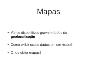 Mapas
• Vários dispositivos gravam dados de
geolocalização
• Como exibir esses dados em um mapa?
• Onde obter mapas?
 